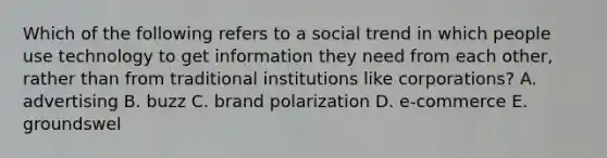 Which of the following refers to a social trend in which people use technology to get information they need from each​ other, rather than from traditional institutions like​ corporations? A. advertising B. buzz C. brand polarization D. e-commerce E. groundswel