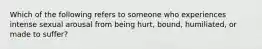 Which of the following refers to someone who experiences intense sexual arousal from being hurt, bound, humiliated, or made to suffer?