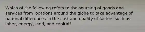 Which of the following refers to the sourcing of goods and services from locations around the globe to take advantage of national differences in the cost and quality of factors such as labor, energy, land, and capital?