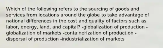 Which of the following refers to the sourcing of goods and services from locations around the globe to take advantage of national differences in the cost and quality of factors such as labor, energy, land, and capital? -globalization of production -globalization of markets -containerization of production -dispersal of production -industrialization of markets