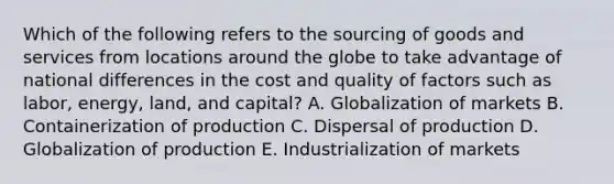 Which of the following refers to the sourcing of goods and services from locations around the globe to take advantage of national differences in the cost and quality of factors such as labor, energy, land, and capital? A. Globalization of markets B. Containerization of production C. Dispersal of production D. Globalization of production E. Industrialization of markets