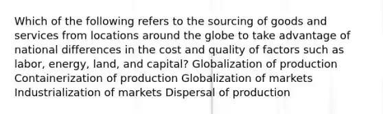 Which of the following refers to the sourcing of goods and services from locations around the globe to take advantage of national differences in the cost and quality of factors such as labor, energy, land, and capital? Globalization of production Containerization of production Globalization of markets Industrialization of markets Dispersal of production