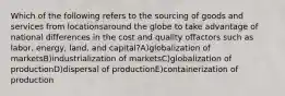 Which of the following refers to the sourcing of goods and services from locationsaround the globe to take advantage of national differences in the cost and quality offactors such as labor, energy, land, and capital?A)globalization of marketsB)industrialization of marketsC)globalization of productionD)dispersal of productionE)containerization of production