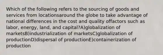 Which of the following refers to the sourcing of goods and services from locationsaround the globe to take advantage of national differences in the cost and quality offactors such as labor, energy, land, and capital?A)globalization of marketsB)industrialization of marketsC)globalization of productionD)dispersal of productionE)containerization of production