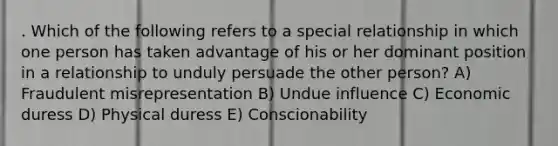 . Which of the following refers to a special relationship in which one person has taken advantage of his or her dominant position in a relationship to unduly persuade the other person? A) Fraudulent misrepresentation B) Undue influence C) Economic duress D) Physical duress E) Conscionability