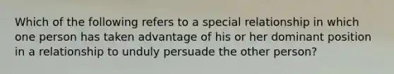 Which of the following refers to a special relationship in which one person has taken advantage of his or her dominant position in a relationship to unduly persuade the other person?