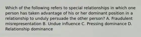 Which of the following refers to special relationships in which one person has taken advantage of his or her dominant position in a relationship to unduly persuade the other person? A. Fraudulent misrepresentation B. Undue influence C. Pressing dominance D. Relationship dominance