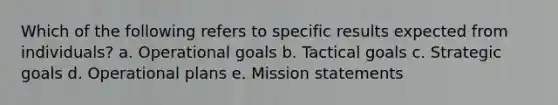 Which of the following refers to specific results expected from individuals? a. Operational goals b. Tactical goals c. Strategic goals d. Operational plans e. Mission statements