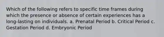 Which of the following refers to specific time frames during which the presence or absence of certain experiences has a long-lasting on individuals. a. Prenatal Period b. Critical Period c. Gestation Period d. Embryonic Period