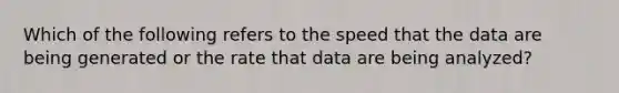 Which of the following refers to the speed that the data are being generated or the rate that data are being analyzed?