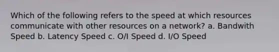 Which of the following refers to the speed at which resources communicate with other resources on a network? a. Bandwith Speed b. Latency Speed c. O/I Speed d. I/O Speed