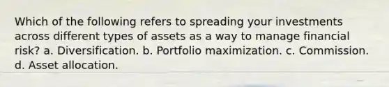 Which of the following refers to spreading your investments across different types of assets as a way to manage financial risk? a. Diversification. b. Portfolio maximization. c. Commission. d. Asset allocation.