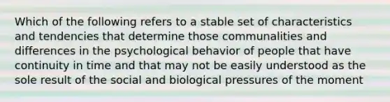 Which of the following refers to a stable set of characteristics and tendencies that determine those communalities and differences in the psychological behavior of people that have continuity in time and that may not be easily understood as the sole result of the social and biological pressures of the moment