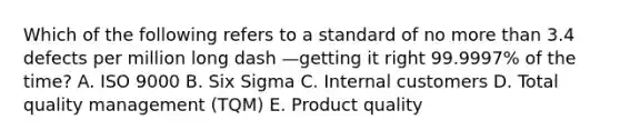 Which of the following refers to a standard of no more than 3.4 defects per million long dash —getting it right​ 99.9997% of the​ time? A. ISO 9000 B. Six Sigma C. Internal customers D. Total quality management​ (TQM) E. Product quality