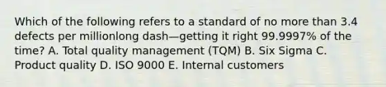 Which of the following refers to a standard of no <a href='https://www.questionai.com/knowledge/keWHlEPx42-more-than' class='anchor-knowledge'>more than</a> 3.4 defects per millionlong dash—getting it right​ 99.9997% of the​ time? A. Total quality management​ (TQM) B. Six Sigma C. Product quality D. ISO 9000 E. Internal customers