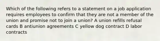 Which of the following refers to a statement on a job application requires employees to confirm that they are not a member of the union and promise not to join a union? A union refills refusal cards B antiunion agreements C yellow dog contract D labor contracts