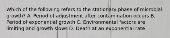 Which of the following refers to the stationary phase of microbial growth? A. Period of adjustment after contamination occurs B. Period of exponential growth C. Environmental factors are limiting and growth slows D. Death at an exponential rate