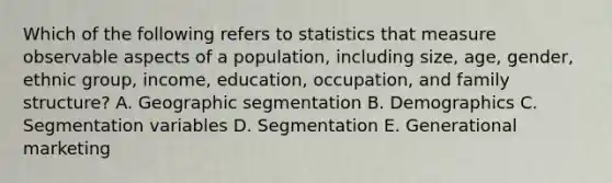 Which of the following refers to statistics that measure observable aspects of a​ population, including​ size, age,​ gender, ethnic​ group, income,​ education, occupation, and family​ structure? A. Geographic segmentation B. Demographics C. Segmentation variables D. Segmentation E. Generational marketing