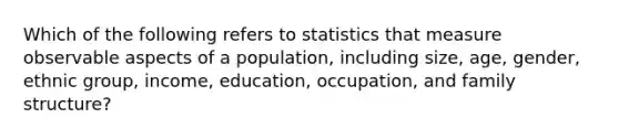 Which of the following refers to statistics that measure observable aspects of a​ population, including​ size, age,​ gender, ethnic​ group, income,​ education, occupation, and family​ structure?