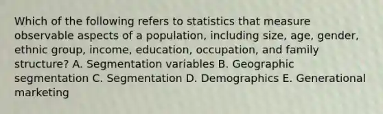 Which of the following refers to statistics that measure observable aspects of a​ population, including​ size, age,​ gender, ethnic​ group, income,​ education, occupation, and family​ structure? A. Segmentation variables B. Geographic segmentation C. Segmentation D. Demographics E. Generational marketing