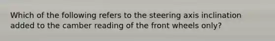 Which of the following refers to the steering axis inclination added to the camber reading of the front wheels​ only?