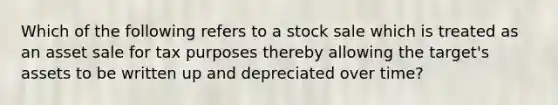 Which of the following refers to a stock sale which is treated as an asset sale for tax purposes thereby allowing the target's assets to be written up and depreciated over time?