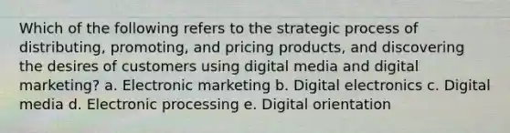 Which of the following refers to the strategic process of distributing, promoting, and pricing products, and discovering the desires of customers using digital media and digital marketing? a. Electronic marketing b. Digital electronics c. Digital media d. Electronic processing e. Digital orientation