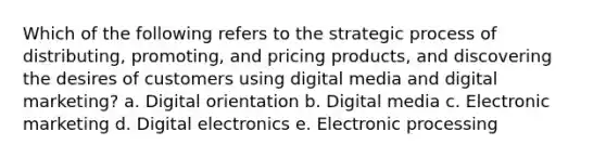 Which of the following refers to the strategic process of distributing, promoting, and pricing products, and discovering the desires of customers using digital media and digital marketing? a. Digital orientation b. Digital media c. Electronic marketing d. Digital electronics e. Electronic processing