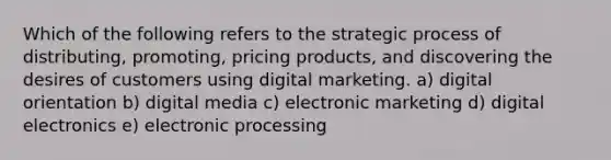 Which of the following refers to the strategic process of distributing, promoting, pricing products, and discovering the desires of customers using digital marketing. a) digital orientation b) digital media c) electronic marketing d) digital electronics e) electronic processing