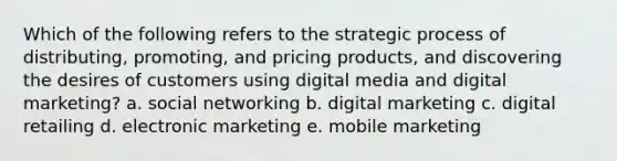 Which of the following refers to the strategic process of distributing, promoting, and pricing products, and discovering the desires of customers using digital media and digital marketing? a. social networking b. digital marketing c. digital retailing d. electronic marketing e. mobile marketing