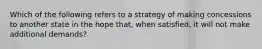 Which of the following refers to a strategy of making concessions to another state in the hope that, when satisfied, it will not make additional demands?