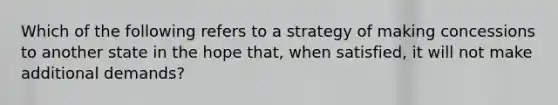 Which of the following refers to a strategy of making concessions to another state in the hope that, when satisfied, it will not make additional demands?