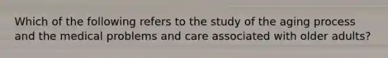 Which of the following refers to the study of the aging process and the medical problems and care associated with older adults?