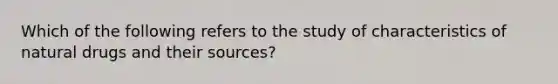 Which of the following refers to the study of characteristics of natural drugs and their sources?