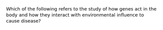 Which of the following refers to the study of how genes act in the body and how they interact with environmental influence to cause disease?