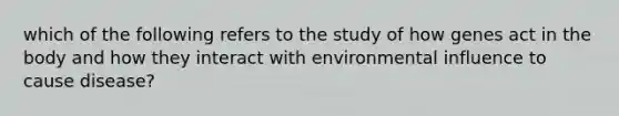 which of the following refers to the study of how genes act in the body and how they interact with environmental influence to cause disease?