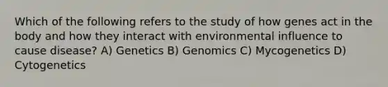 Which of the following refers to the study of how genes act in the body and how they interact with environmental influence to cause disease? A) Genetics B) Genomics C) Mycogenetics D) Cytogenetics