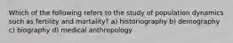 Which of the following refers to the study of population dynamics such as fertility and mortality? a) historiography b) demography c) biography d) medical anthropology