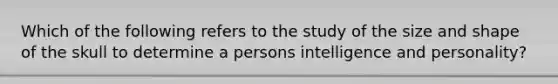 Which of the following refers to the study of the size and shape of the skull to determine a persons intelligence and personality?