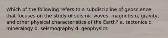 Which of the following refers to a subdiscipline of geoscience that focuses on the study of seismic waves, magnetism, gravity, and other physical characteristics of the Earth? a. tectonics c. mineralogy b. seismography d. geophysics