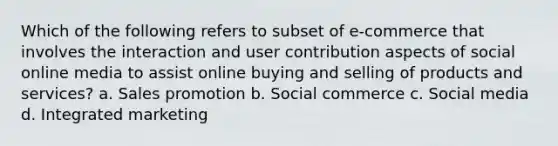 Which of the following refers to subset of e-commerce that involves the interaction and user contribution aspects of social online media to assist online buying and selling of products and services? a. Sales promotion b. Social commerce c. Social media d. Integrated marketing