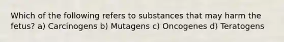 Which of the following refers to substances that may harm the fetus? a) Carcinogens b) Mutagens c) Oncogenes d) Teratogens