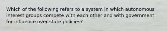 Which of the following refers to a system in which autonomous interest groups compete with each other and with government for influence over state policies?