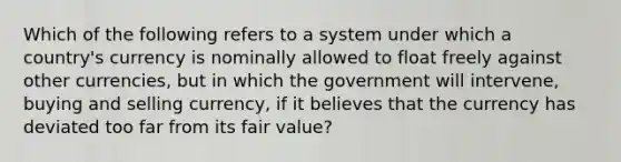 Which of the following refers to a system under which a country's currency is nominally allowed to float freely against other currencies, but in which the government will intervene, buying and selling currency, if it believes that the currency has deviated too far from its fair value?