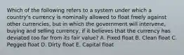 Which of the following refers to a system under which a country's currency is nominally allowed to float freely against other currencies, but in which the government will intervene, buying and selling currency, if it believes that the currency has deviated too far from its fair value? A. Fixed float B. Clean float C. Pegged float D. Dirty float E. Capital float