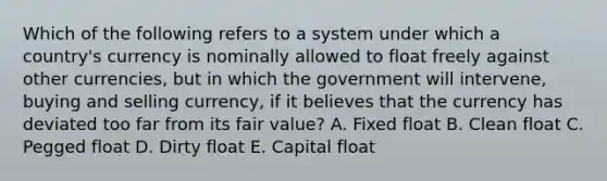 Which of the following refers to a system under which a country's currency is nominally allowed to float freely against other currencies, but in which the government will intervene, buying and selling currency, if it believes that the currency has deviated too far from its fair value? A. Fixed float B. Clean float C. Pegged float D. Dirty float E. Capital float