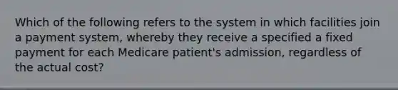 Which of the following refers to the system in which facilities join a payment system, whereby they receive a specified a fixed payment for each Medicare patient's admission, regardless of the actual cost?