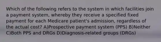 Which of the following refers to the system in which facilities join a payment system, whereby they receive a specified fixed payment for each Medicare patient's admission, regardless of the actual cost? A)Prospective payment system (PPS) B)Neither C)Both PPS and DRGs D)Diagnosis-related groups (DRGs)