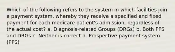 Which of the following refers to the system in which facilities join a payment system, whereby they receive a specified and fixed payment for each medicare patient's admission, regardless of the actual cost? a. Diagnosis-related Groups (DRGs) b. Both PPS and DRGs c. Neither is correct d. Prospective payment system (PPS)