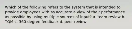 Which of the following refers to the system that is intended to provide employees with as accurate a view of their performance as possible by using multiple sources of input? a. team review b. TQM c. 360-degree feedback d. peer review